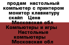 продам  настольный компьютер с принтером, монитор,клавиатуру,скайп › Цена ­ 5 000 - Московская обл. Компьютеры и игры » Настольные компьютеры   . Московская обл.